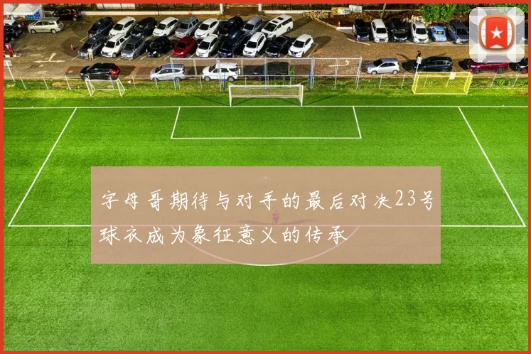 字母哥期待与对手的最后对决23号球衣成为象征意义的传承