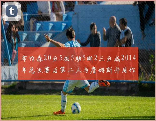 布伦森20分5板5助5断2三分成2014年总决赛后第二人与詹姆斯并肩作战