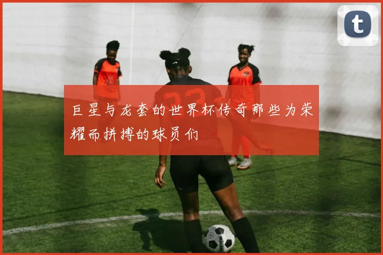 巨星与龙套的世界杯传奇那些为荣耀而拼搏的球员们