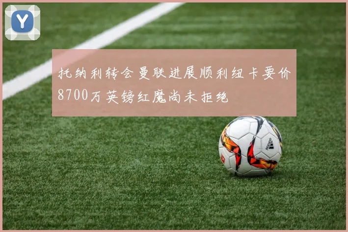 托纳利转会曼联进展顺利纽卡要价8700万英镑红魔尚未拒绝