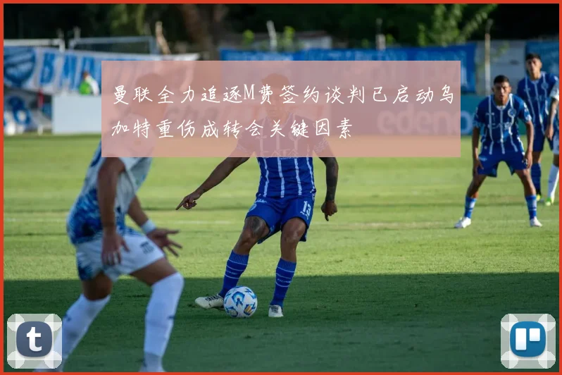 曼联全力追逐M费签约谈判已启动乌加特重伤成转会关键因素