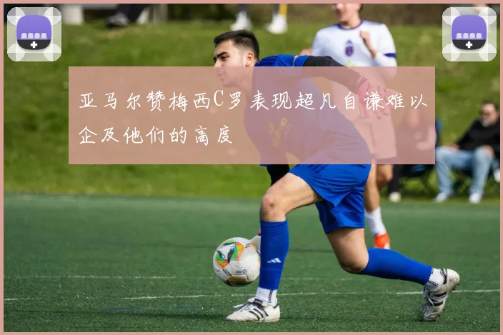 亚马尔赞梅西C罗表现超凡自谦难以企及他们的高度