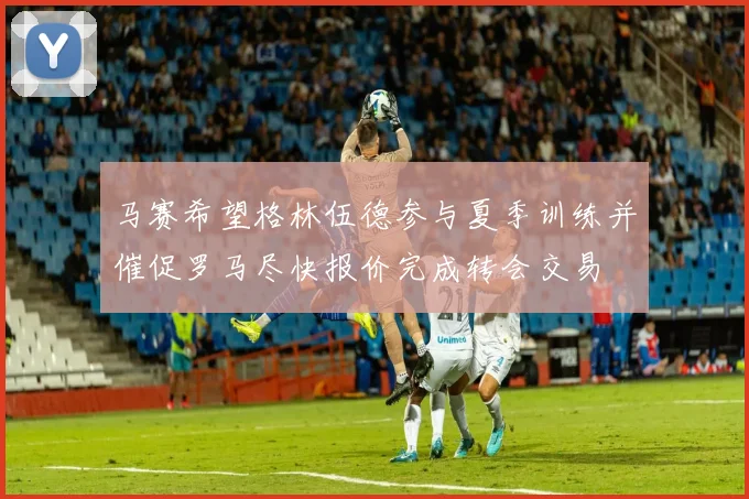 马赛希望格林伍德参与夏季训练并催促罗马尽快报价完成转会交易
