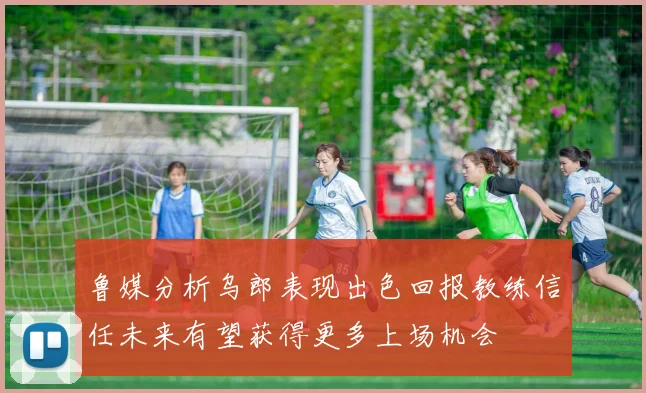 鲁媒分析乌郎表现出色回报教练信任未来有望获得更多上场机会