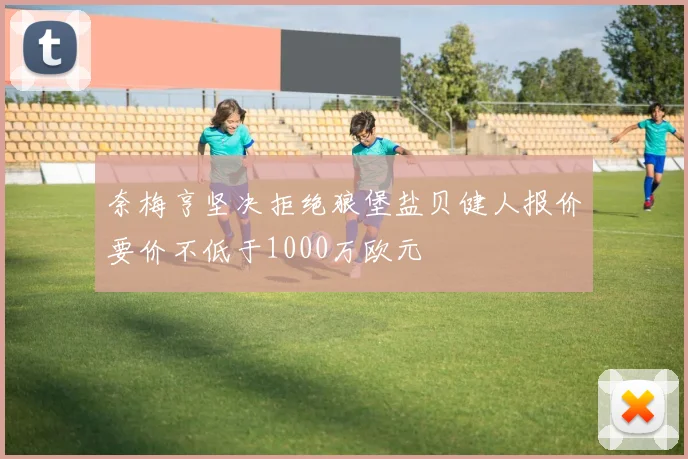 奈梅亨坚决拒绝狼堡盐贝健人报价要价不低于1000万欧元