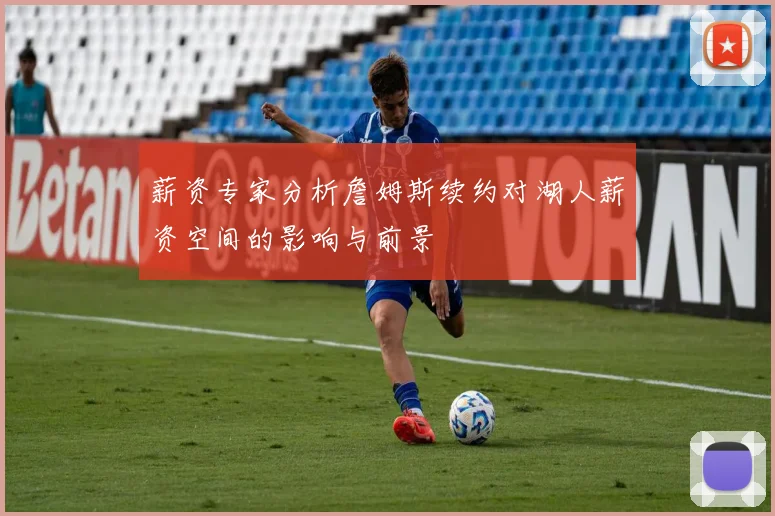 薪资专家分析詹姆斯续约对湖人薪资空间的影响与前景