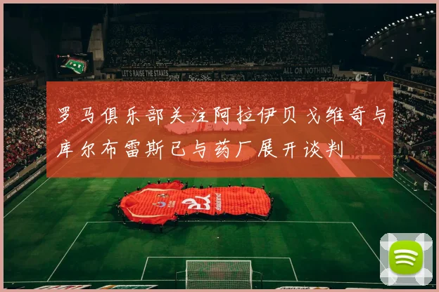 罗马俱乐部关注阿拉伊贝戈维奇与库尔布雷斯已与药厂展开谈判