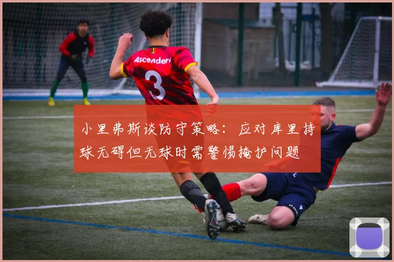 小里弗斯谈防守策略：应对库里持球无碍但无球时需警惕掩护问题