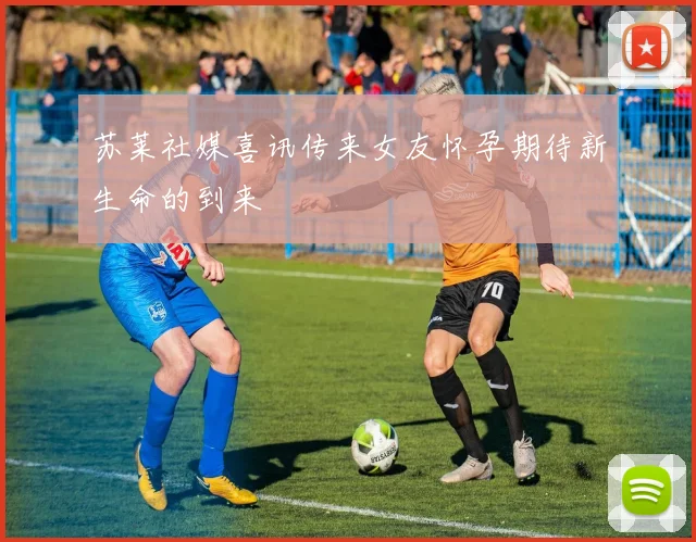 苏莱社媒喜讯传来女友怀孕期待新生命的到来