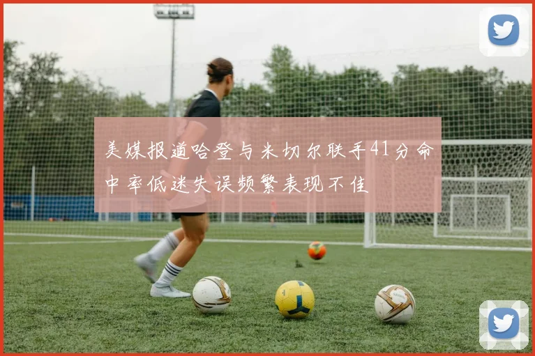 美媒报道哈登与米切尔联手41分命中率低迷失误频繁表现不佳