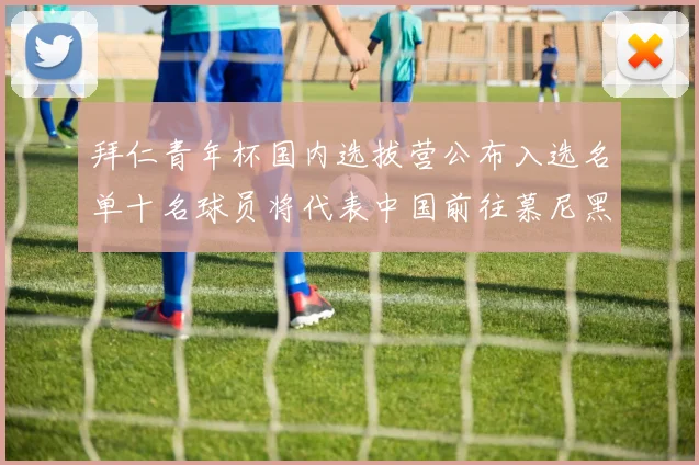 拜仁青年杯国内选拔营公布入选名单十名球员将代表中国前往慕尼黑