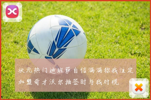状元热门迪班萨自信满满称我注定加盟奇才沃尔抽签时与我对视