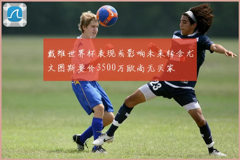 戴维世界杯表现或影响未来转会尤文图斯要价3500万欧尚无买家