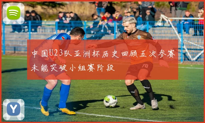 中国U23队亚洲杯历史回顾五次参赛未能突破小组赛阶段